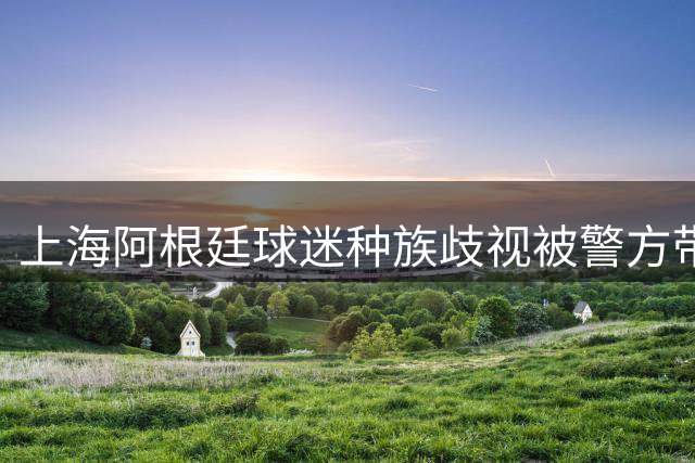 上海阿根廷球迷种族歧视被警方带走！黑人小哥：又不是国足输球