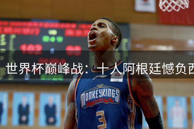 世界杯巅峰战：十人阿根廷憾负西班牙 大马丁神扑难救主