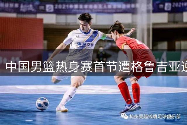 中国男篮热身赛首节遭格鲁吉亚逆转 三大主力集体哑火暴露阵容短板