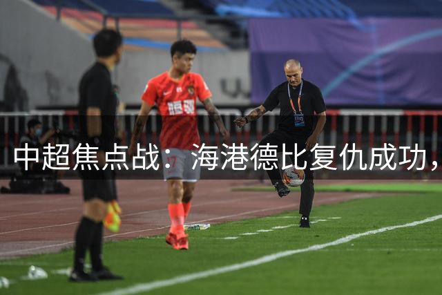 中超焦点战：海港德比复仇成功，津门虎三连胜逆袭逃离降级区