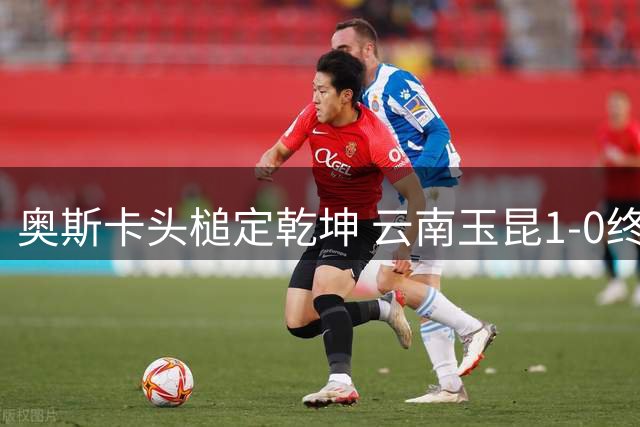 奥斯卡头槌定乾坤 云南玉昆1-0终结成都蓉城不败金身