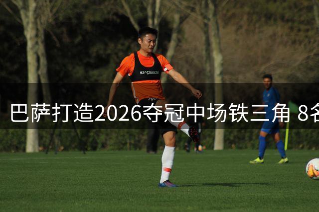 巴萨打造2026夺冠中场铁三角 8名世界杯冠军成员在列