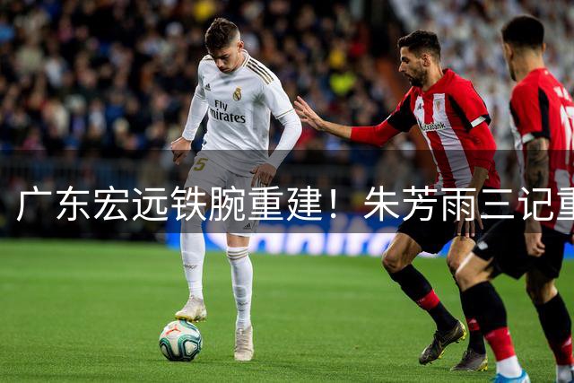 广东宏远铁腕重建！朱芳雨三记重拳打破旧格局 徐杰留队成关键