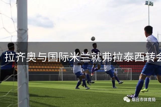 拉齐奥与国际米兰就弗拉泰西转会达成初步协议