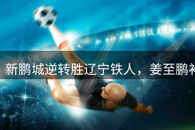 新鹏城逆转胜辽宁铁人，姜至鹏补时绝杀建功