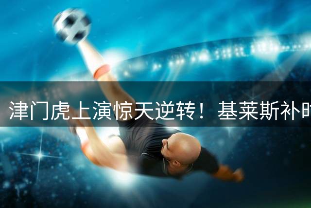津门虎上演惊天逆转！基莱斯补时绝杀助队取4连胜