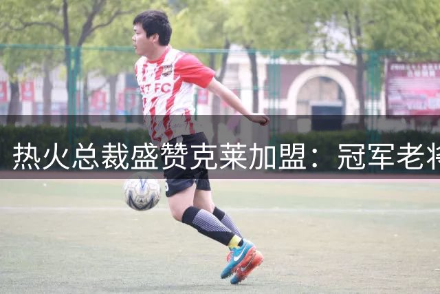 热火总裁盛赞克莱加盟：冠军老将助力争冠征程