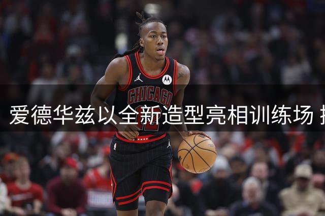 爱德华兹以全新造型亮相训练场 携萌犬备战新赛季引热议