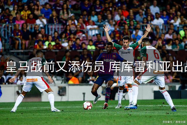皇马战前又添伤员 库库雷利亚出战国米成疑