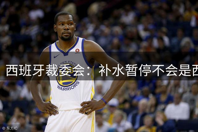 西班牙裁委会：补水暂停不会是西甲常态，继续保持15分钟中场休息