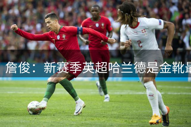 詹俊：新赛季英超哈兰德是金靴最大热门 厄德高等和B费争夺助攻王