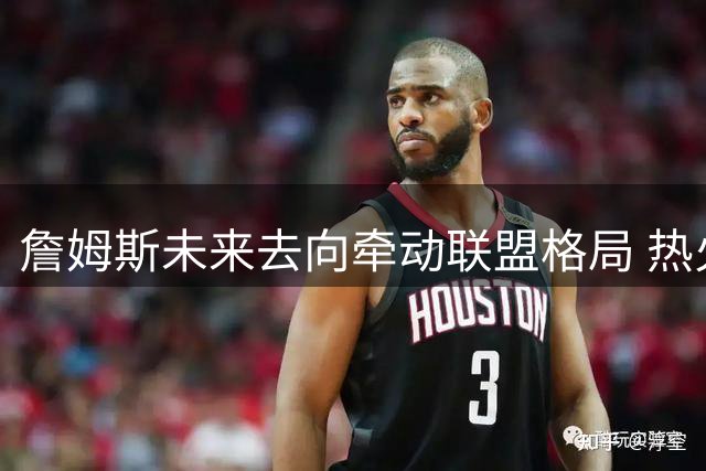 詹姆斯未来去向牵动联盟格局 热火启动B计划瞄准三大实力老将