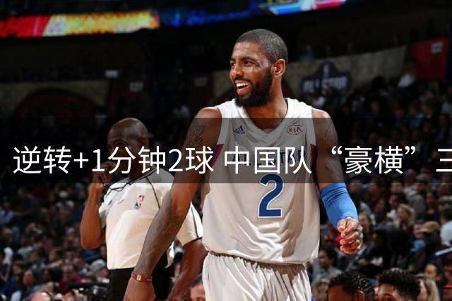 逆转+1分钟2球 中国队“豪横”三连胜杀入淘汰赛