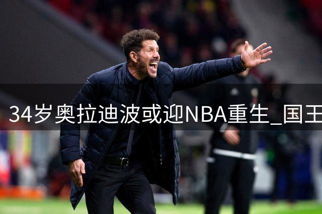 34岁奥拉迪波或迎NBA重生 国王队抛出橄榄枝