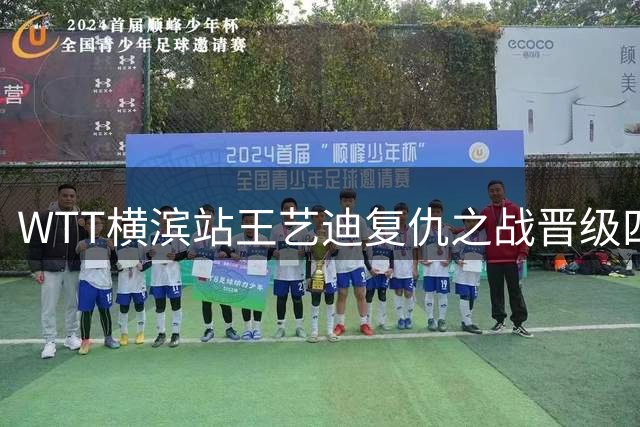 WTT横滨站王艺迪复仇之战晋级四强 中日女单巅峰对决一触即发